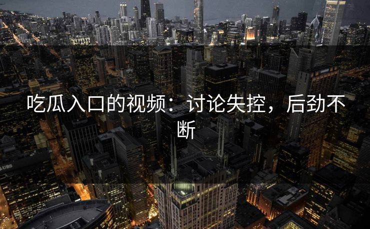 吃瓜入口的视频:讨论失控,后劲不断