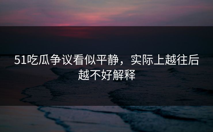51吃瓜争议看似平静,实际上越往后越不好解释