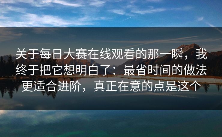 关于每日大赛在线观看的那一瞬，我终于把它想明白了：最省时间的做法更适合进阶，真正在意的点是这个