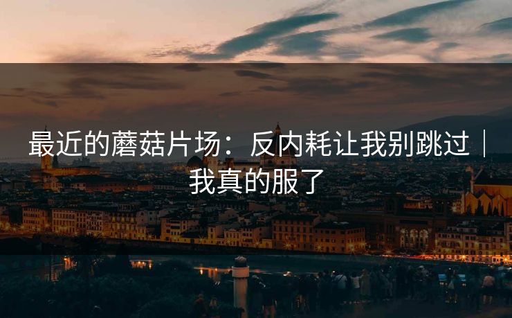 最近的蘑菇片场:反内耗让我别跳过|我真的服了 最近的蘑菇片场:反内耗让我别跳过|我真的服了