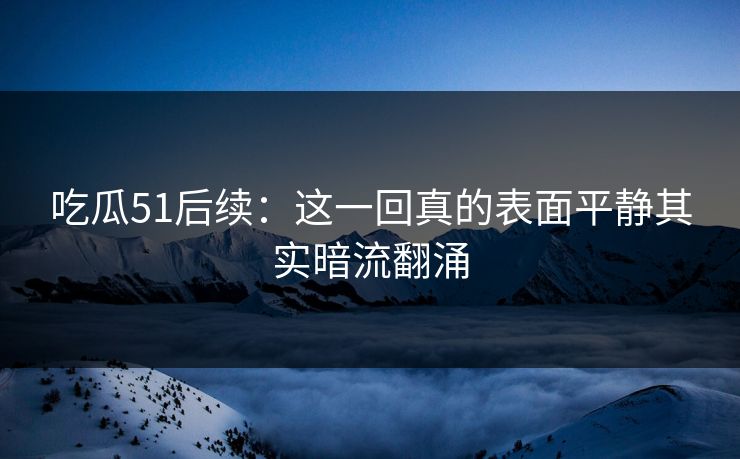 吃瓜51后续:这一回真的表面平静其实暗流翻涌 吃瓜51后续:这一回真的表面平静其实暗流翻涌