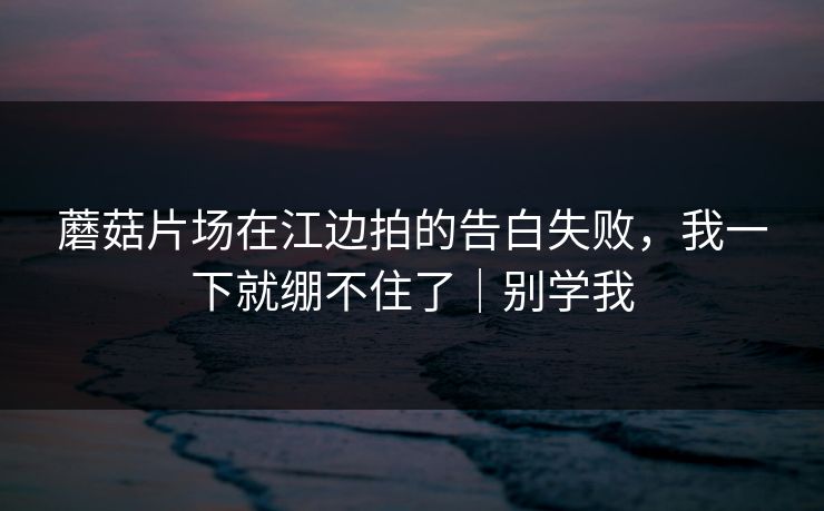 蘑菇片场在江边拍的告白失败，我一下就绷不住了｜别学我
