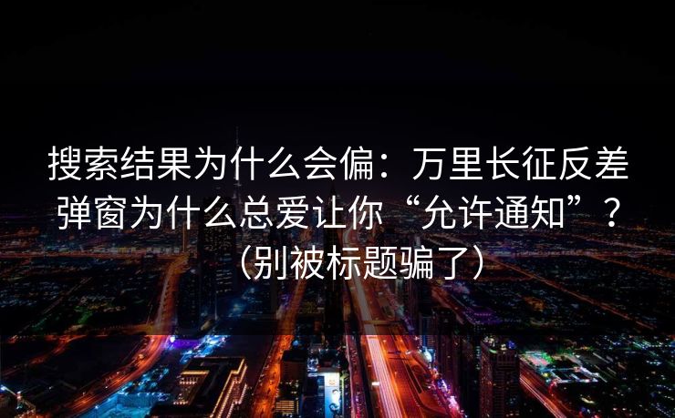 搜索结果为什么会偏：万里长征反差弹窗为什么总爱让你“允许通知”？（别被标题骗了）