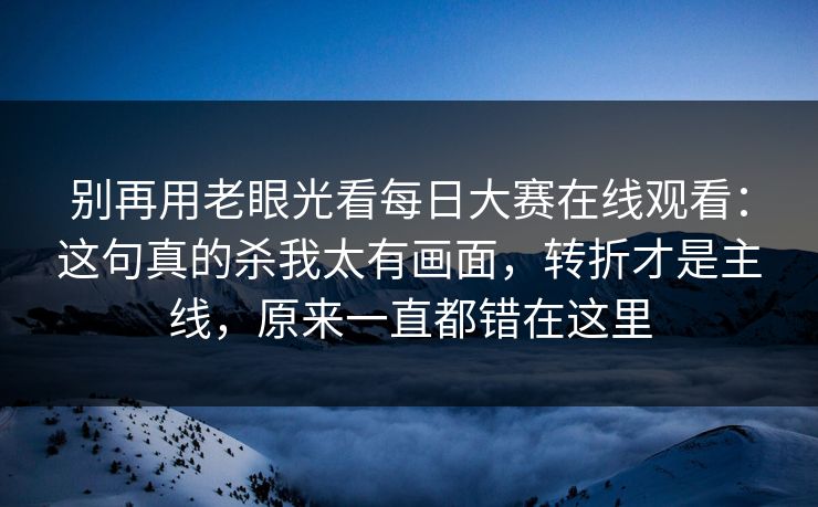 别再用老眼光看每日大赛在线观看：这句真的杀我太有画面，转折才是主线，原来一直都错在这里