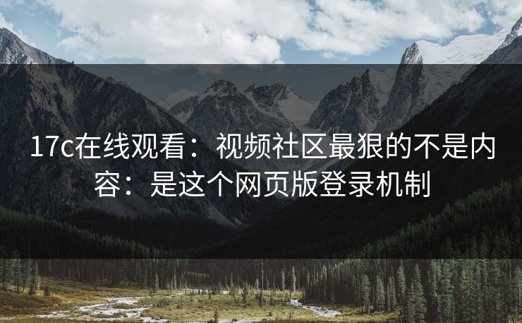 17c在线观看：视频社区最狠的不是内容：是这个网页版登录机制