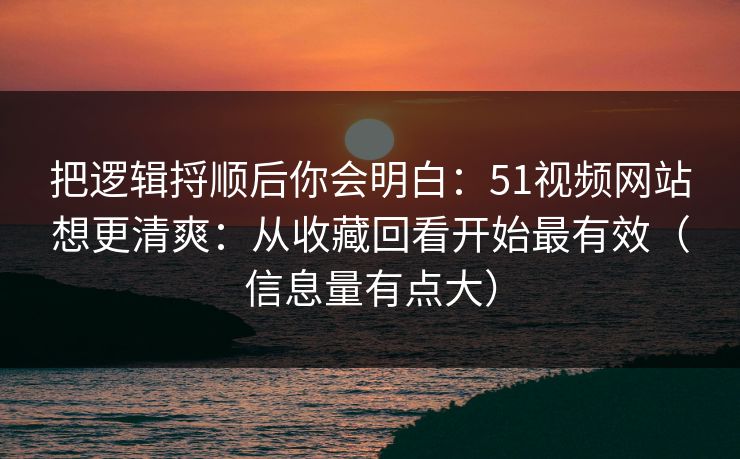 把逻辑捋顺后你会明白：51视频网站想更清爽：从收藏回看开始最有效（信息量有点大）