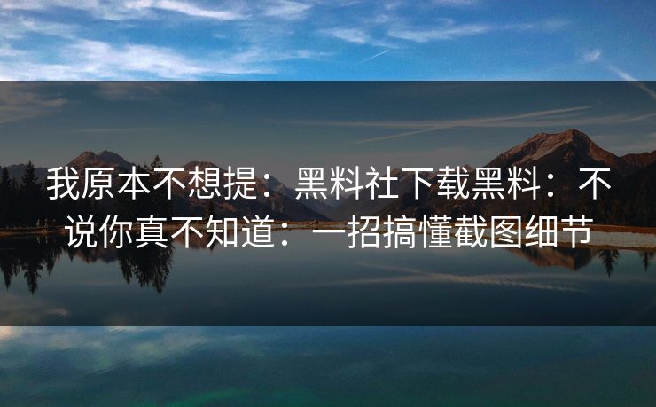我原本不想提：黑料社下载黑料：不说你真不知道：一招搞懂截图细节