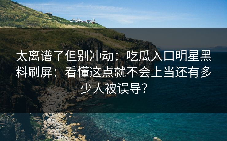 太离谱了但别冲动：吃瓜入口明星黑料刷屏：看懂这点就不会上当还有多少人被误导？