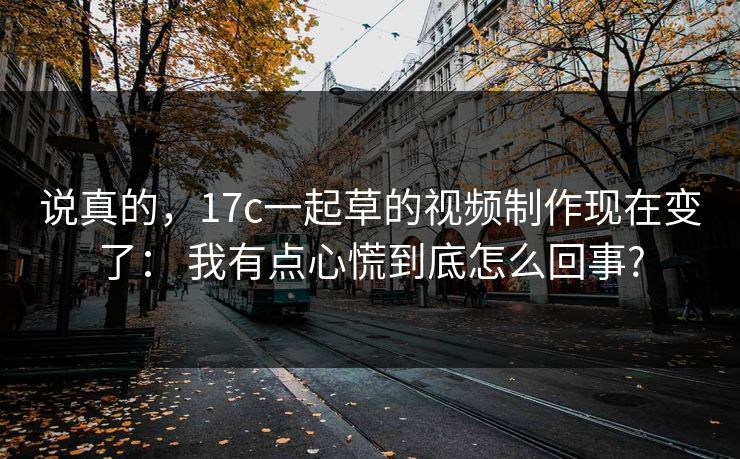 说真的,17c一起草的视频制作现在变了: 我有点心慌到底怎么回事? 说真的,17c一起草的视频制作现在变了: 我有点心慌到底怎么回事?