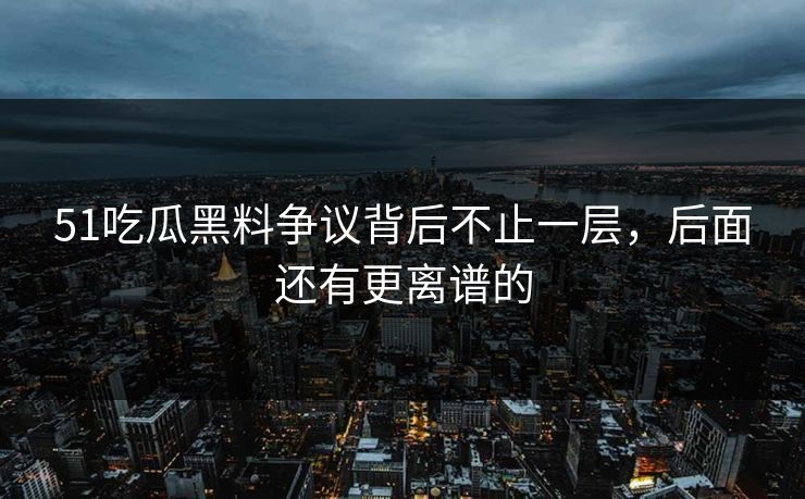 51吃瓜黑料争议背后不止一层,后面还有更离谱的