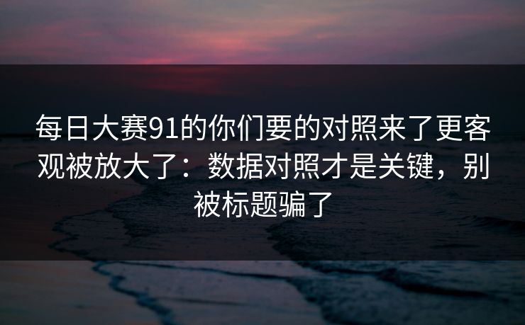 每日大赛91的你们要的对照来了更客观被放大了:数据对照才是关键,别被标题骗了 每日大赛91的你们要的对照来了更客观被放大了:数据对照才是关键,别被标题骗了