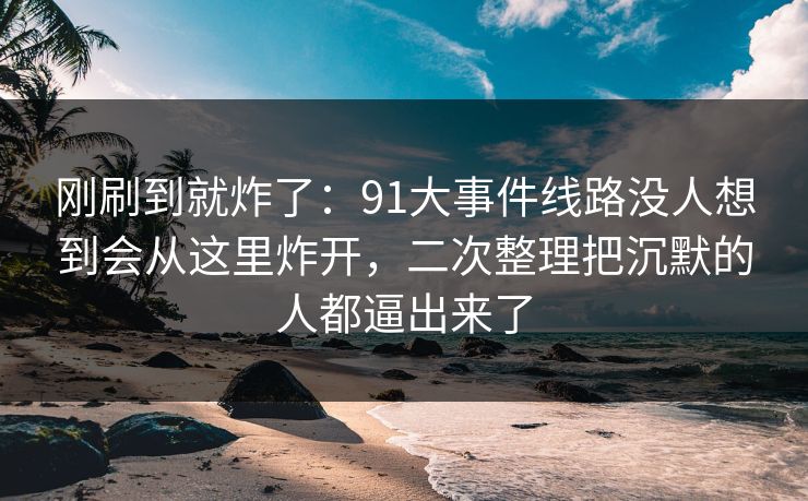 刚刷到就炸了:91大事件线路没人想到会从这里炸开,二次整理把沉默的人都逼出来了