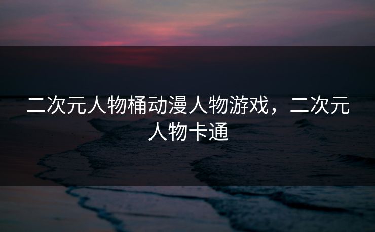 二次元人物桶动漫人物游戏,二次元人物卡通 二次元人物桶动漫人物游戏,二次元人物卡通