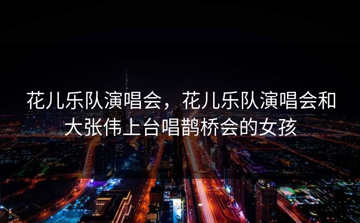 花儿乐队演唱会,花儿乐队演唱会和大张伟上台唱鹊桥会的女孩 花儿乐队演唱会,花儿乐队演唱会和大张伟上台唱鹊桥会的女孩