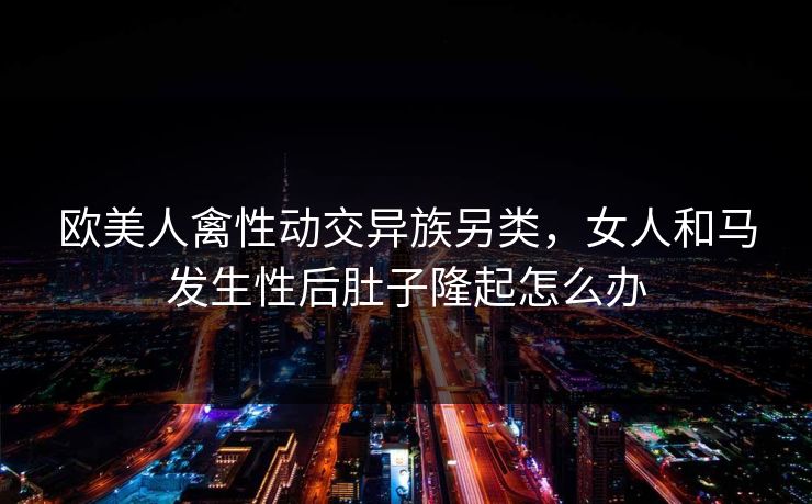 欧美人禽性动交异族另类，女人和马发生性后肚子隆起怎么办
