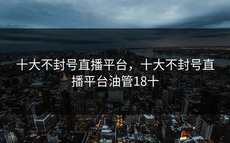 十大不封号直播平台,十大不封号直播平台油管18十 十大不封号直播平台,十大不封号直播平台油管18十