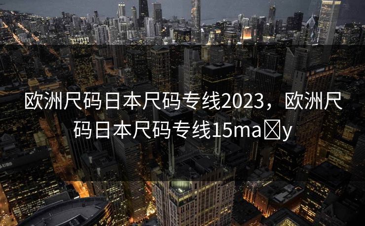 欧洲尺码日本尺码专线2023，欧洲尺码日本尺码专线15ma y