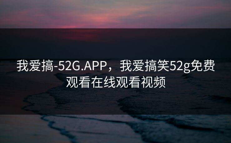 我爱搞-52G.APP，我爱搞笑52g免费观看在线观看视频