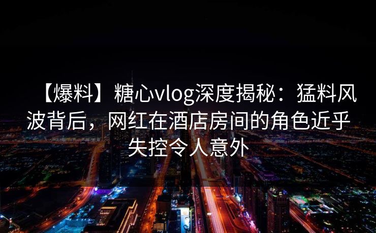 【爆料】糖心vlog深度揭秘:猛料风波背后,网红在酒店房间的角色近乎失控令人意外