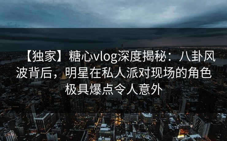 【独家】糖心vlog深度揭秘：八卦风波背后，明星在私人派对现场的角色极具爆点令人意外