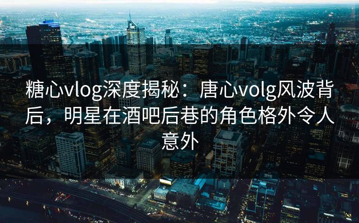 糖心vlog深度揭秘:唐心volg风波背后,明星在酒吧后巷的角色格外令人意外