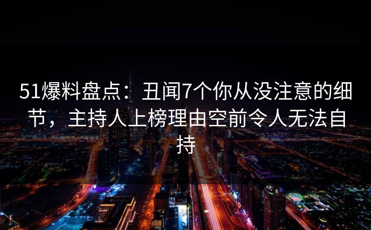 51爆料盘点：丑闻7个你从没注意的细节，主持人上榜理由空前令人无法自持
