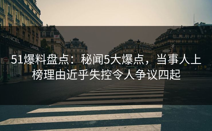 51爆料盘点：秘闻5大爆点，当事人上榜理由近乎失控令人争议四起