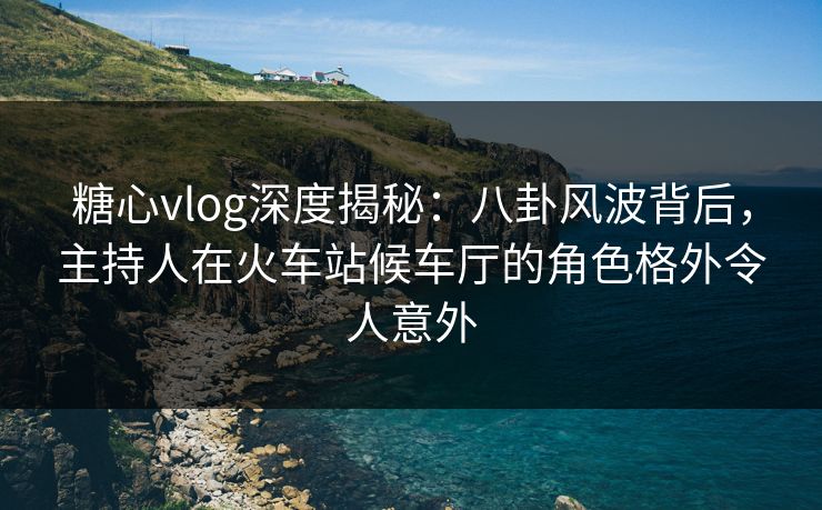 糖心vlog深度揭秘：八卦风波背后，主持人在火车站候车厅的角色格外令人意外