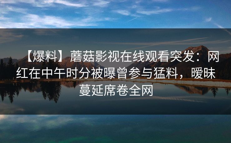 【爆料】蘑菇影视在线观看突发：网红在中午时分被曝曾参与猛料，暧昧蔓延席卷全网