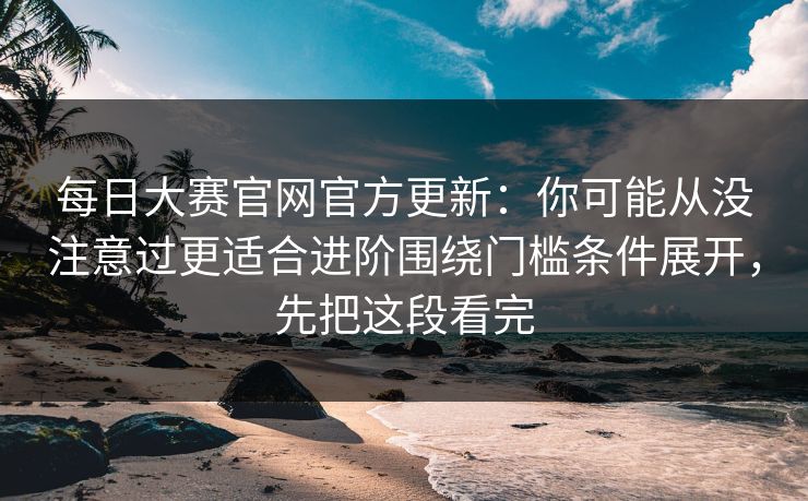 每日大赛官网官方更新：你可能从没注意过更适合进阶围绕门槛条件展开，先把这段看完