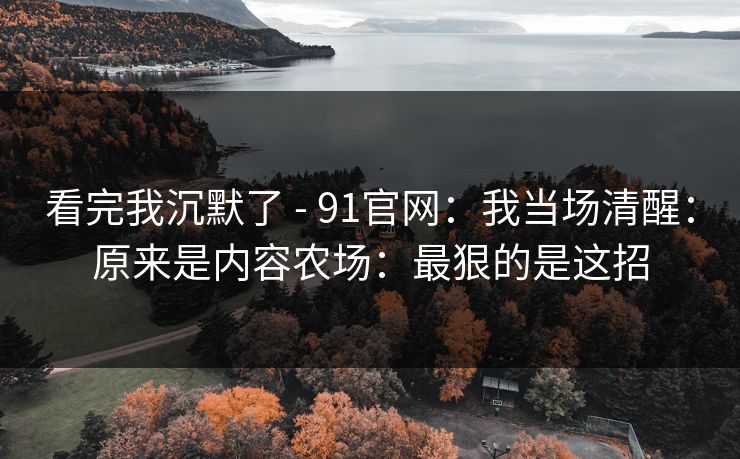 看完我沉默了 - 91官网：我当场清醒：原来是内容农场：最狠的是这招