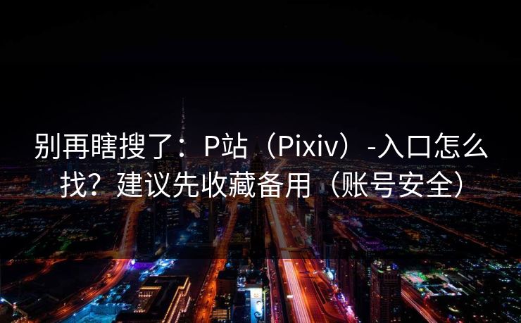 别再瞎搜了：P站（Pixiv）-入口怎么找？建议先收藏备用（账号安全）