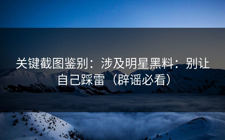 关键截图鉴别：涉及明星黑料：别让自己踩雷（辟谣必看）