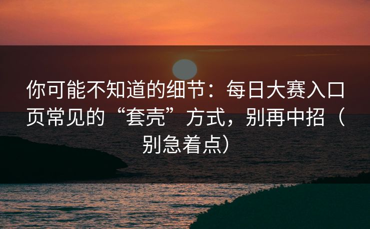 你可能不知道的细节:每日大赛入口页常见的“套壳”方式,别再中招(别急着点) 你可能不知道的细节:每日大赛入口页常见的“套壳”方式,别再中招(别急着点)